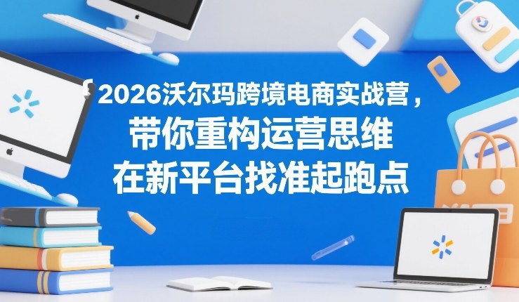 2026沃尔玛跨境电商实战营，带你重构运营思维，在新平台找准起跑点-财经探 | 免费网创项目与资源大全